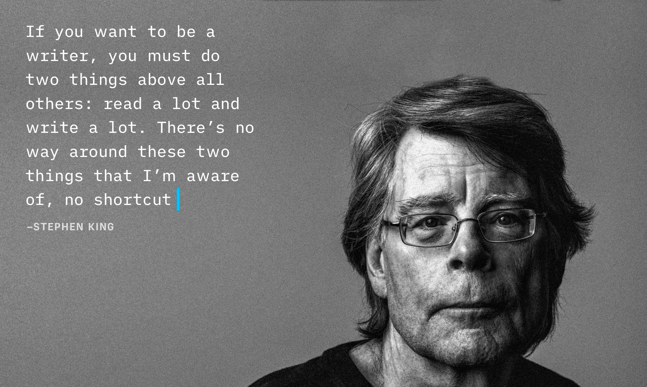 Stephen King next to his quote "If you want to be a writer, you must do two things above all others: read a lot and write a lot. There's no way around these two things that I'm aware of, no shortcut"
